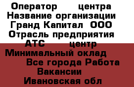 Оператор Call-центра › Название организации ­ Гранд Капитал, ООО › Отрасль предприятия ­ АТС, call-центр › Минимальный оклад ­ 30 000 - Все города Работа » Вакансии   . Ивановская обл.